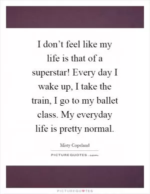 I don’t feel like my life is that of a superstar! Every day I wake up, I take the train, I go to my ballet class. My everyday life is pretty normal Picture Quote #1