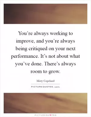 You’re always working to improve, and you’re always being critiqued on your next performance. It’s not about what you’ve done. There’s always room to grow Picture Quote #1