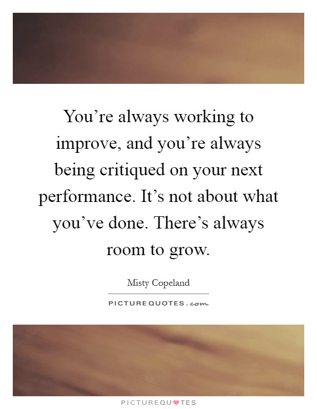 You're always working to improve, and you're always being critiqued on your next performance. It's not about what you've done. There's always room to grow Picture Quote #1