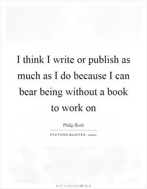 I think I write or publish as much as I do because I can bear being without a book to work on Picture Quote #1