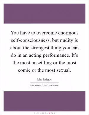 You have to overcome enormous self-consciousness, but nudity is about the strongest thing you can do in an acting performance. It’s the most unsettling or the most comic or the most sexual Picture Quote #1