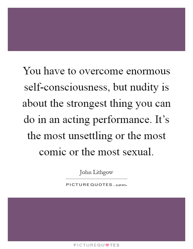 You have to overcome enormous self-consciousness, but nudity is about the strongest thing you can do in an acting performance. It's the most unsettling or the most comic or the most sexual Picture Quote #1