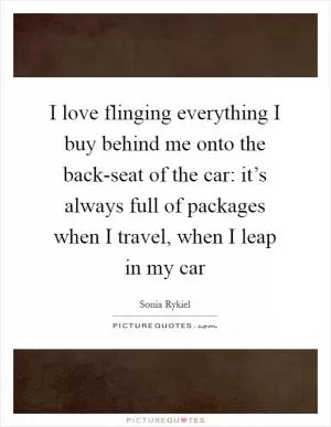 I love flinging everything I buy behind me onto the back-seat of the car: it’s always full of packages when I travel, when I leap in my car Picture Quote #1