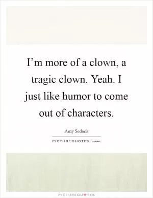 I’m more of a clown, a tragic clown. Yeah. I just like humor to come out of characters Picture Quote #1