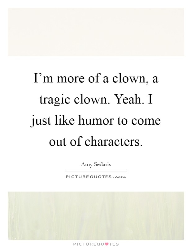 I'm more of a clown, a tragic clown. Yeah. I just like humor to come out of characters Picture Quote #1