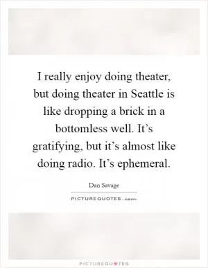 I really enjoy doing theater, but doing theater in Seattle is like dropping a brick in a bottomless well. It’s gratifying, but it’s almost like doing radio. It’s ephemeral Picture Quote #1