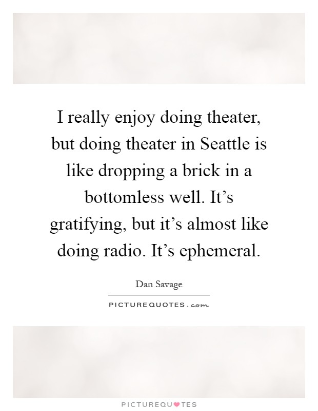 I really enjoy doing theater, but doing theater in Seattle is like dropping a brick in a bottomless well. It's gratifying, but it's almost like doing radio. It's ephemeral Picture Quote #1
