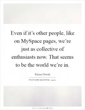Even if it’s other people, like on MySpace pages, we’re just as collective of enthusiasts now. That seems to be the world we’re in Picture Quote #1
