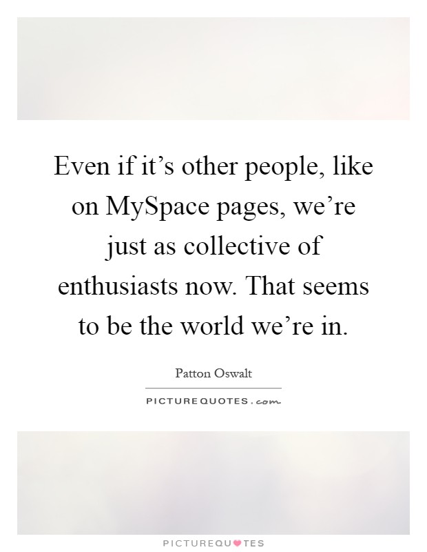 Even if it's other people, like on MySpace pages, we're just as collective of enthusiasts now. That seems to be the world we're in Picture Quote #1