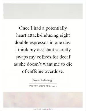 Once I had a potentially heart attack-inducing eight double espressos in one day. I think my assistant secretly swaps my coffees for decaf as she doesn’t want me to die of caffeine overdose Picture Quote #1