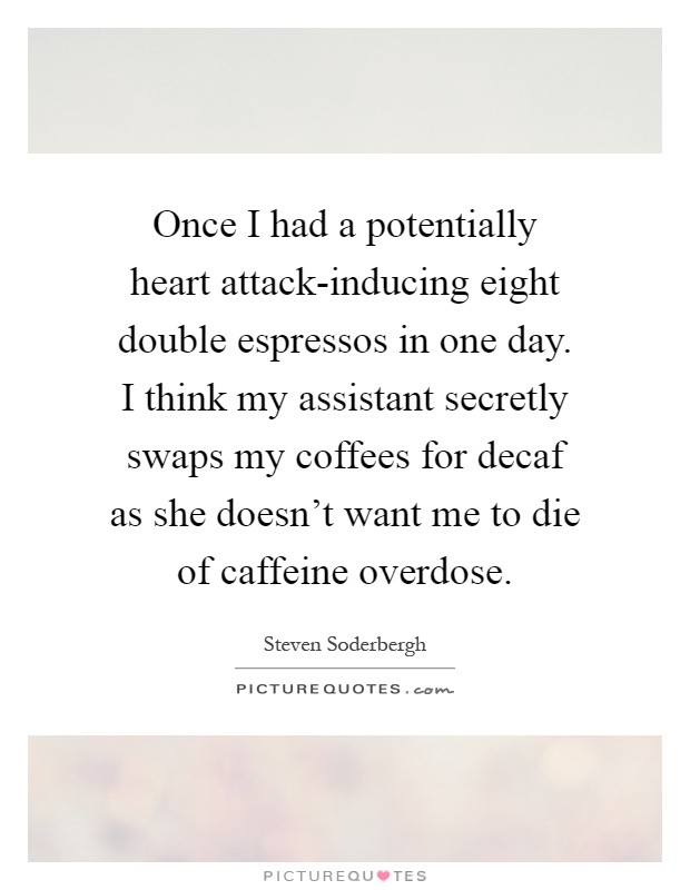 Once I had a potentially heart attack-inducing eight double espressos in one day. I think my assistant secretly swaps my coffees for decaf as she doesn't want me to die of caffeine overdose Picture Quote #1