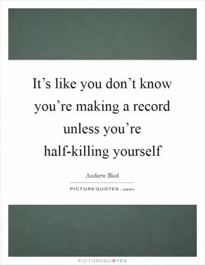 It’s like you don’t know you’re making a record unless you’re half-killing yourself Picture Quote #1