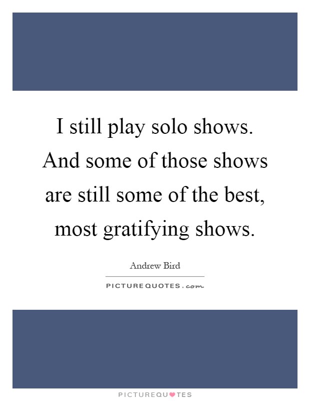 I still play solo shows. And some of those shows are still some of the best, most gratifying shows Picture Quote #1