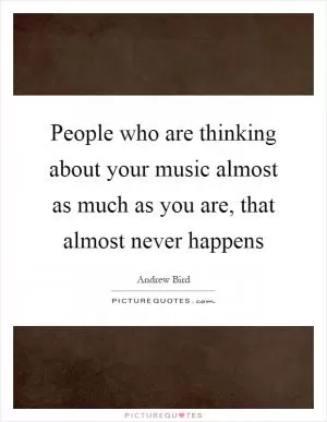 People who are thinking about your music almost as much as you are, that almost never happens Picture Quote #1