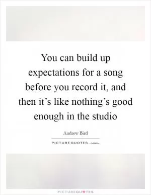 You can build up expectations for a song before you record it, and then it’s like nothing’s good enough in the studio Picture Quote #1