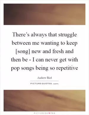 There’s always that struggle between me wanting to keep [song] new and fresh and then be - I can never get with pop songs being so repetitive Picture Quote #1