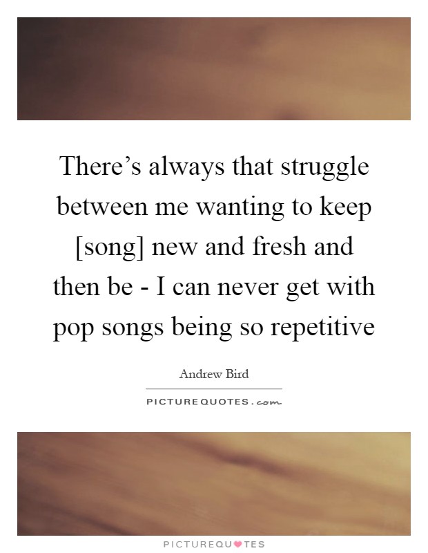 There's always that struggle between me wanting to keep [song] new and fresh and then be - I can never get with pop songs being so repetitive Picture Quote #1