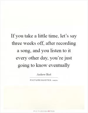 If you take a little time, let’s say three weeks off, after recording a song, and you listen to it every other day, you’re just going to know eventually Picture Quote #1