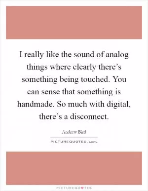 I really like the sound of analog things where clearly there’s something being touched. You can sense that something is handmade. So much with digital, there’s a disconnect Picture Quote #1