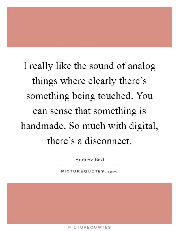 I really like the sound of analog things where clearly there's something being touched. You can sense that something is handmade. So much with digital, there's a disconnect Picture Quote #1