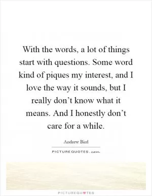 With the words, a lot of things start with questions. Some word kind of piques my interest, and I love the way it sounds, but I really don’t know what it means. And I honestly don’t care for a while Picture Quote #1