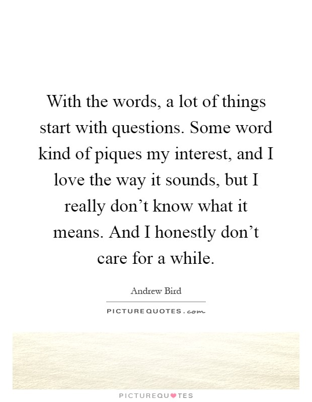 With the words, a lot of things start with questions. Some word kind of piques my interest, and I love the way it sounds, but I really don't know what it means. And I honestly don't care for a while Picture Quote #1