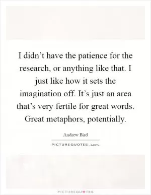 I didn’t have the patience for the research, or anything like that. I just like how it sets the imagination off. It’s just an area that’s very fertile for great words. Great metaphors, potentially Picture Quote #1