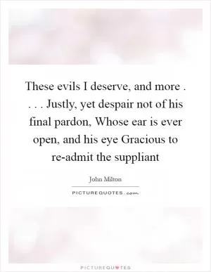 These evils I deserve, and more . . . . Justly, yet despair not of his final pardon, Whose ear is ever open, and his eye Gracious to re-admit the suppliant Picture Quote #1