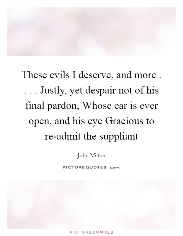 These evils I deserve, and more . . . . Justly, yet despair not of his final pardon, Whose ear is ever open, and his eye Gracious to re-admit the suppliant Picture Quote #1