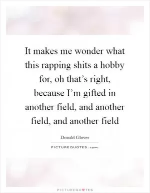 It makes me wonder what this rapping shits a hobby for, oh that’s right, because I’m gifted in another field, and another field, and another field Picture Quote #1