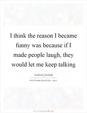 I think the reason I became funny was because if I made people laugh, they would let me keep talking Picture Quote #1