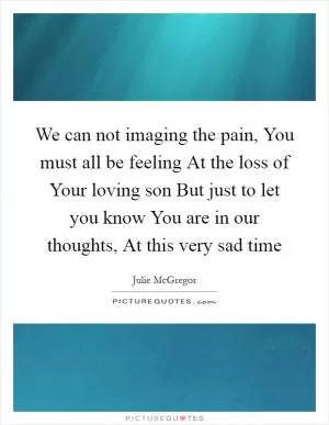We can not imaging the pain, You must all be feeling At the loss of Your loving son But just to let you know You are in our thoughts, At this very sad time Picture Quote #1