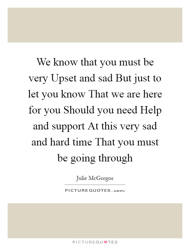 We know that you must be very Upset and sad But just to let you know That we are here for you Should you need Help and support At this very sad and hard time That you must be going through Picture Quote #1