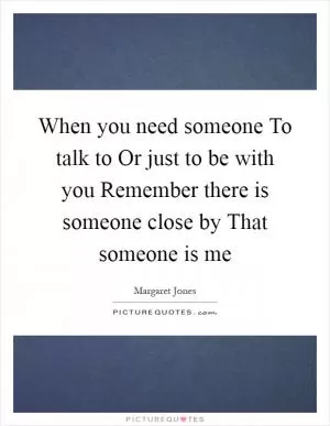When you need someone To talk to Or just to be with you Remember there is someone close by That someone is me Picture Quote #1