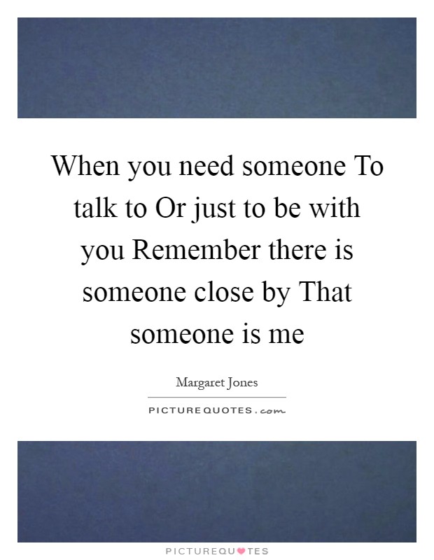 When you need someone To talk to Or just to be with you Remember there is someone close by That someone is me Picture Quote #1