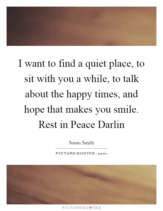 I want to find a quiet place, to sit with you a while, to talk about the happy times, and hope that makes you smile. Rest in Peace Darlin Picture Quote #1
