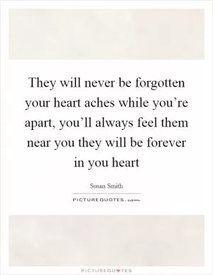 They will never be forgotten your heart aches while you’re apart, you’ll always feel them near you they will be forever in you heart Picture Quote #1