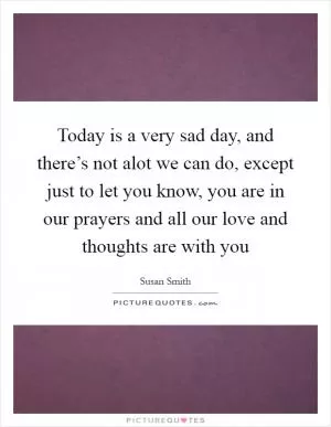 Today is a very sad day, and there’s not alot we can do, except just to let you know, you are in our prayers and all our love and thoughts are with you Picture Quote #1