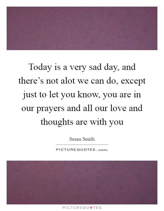 Today is a very sad day, and there's not alot we can do, except just to let you know, you are in our prayers and all our love and thoughts are with you Picture Quote #1