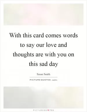 With this card comes words to say our love and thoughts are with you on this sad day Picture Quote #1