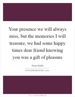 Your presence we will always miss, but the memories I will treasure, we had some happy times dear friend knowing you was a gift of pleasure Picture Quote #1