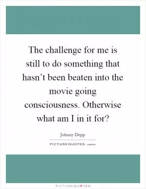 The challenge for me is still to do something that hasn’t been beaten into the movie going consciousness. Otherwise what am I in it for? Picture Quote #1