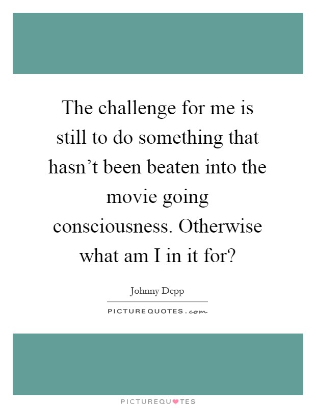 The challenge for me is still to do something that hasn't been beaten into the movie going consciousness. Otherwise what am I in it for? Picture Quote #1
