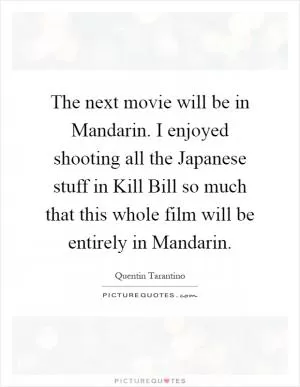 The next movie will be in Mandarin. I enjoyed shooting all the Japanese stuff in Kill Bill so much that this whole film will be entirely in Mandarin Picture Quote #1