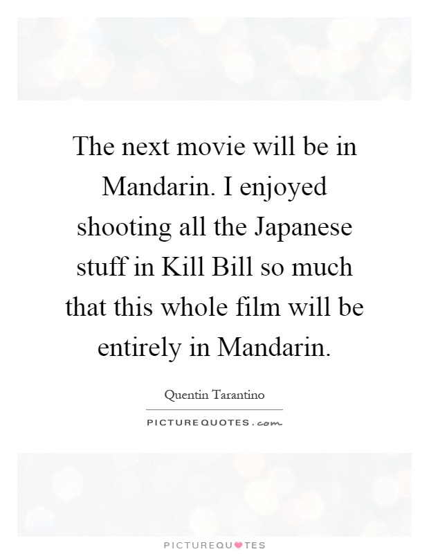 The next movie will be in Mandarin. I enjoyed shooting all the Japanese stuff in Kill Bill so much that this whole film will be entirely in Mandarin Picture Quote #1