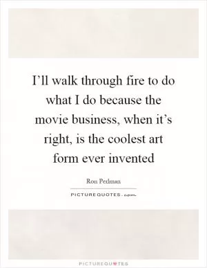 I’ll walk through fire to do what I do because the movie business, when it’s right, is the coolest art form ever invented Picture Quote #1