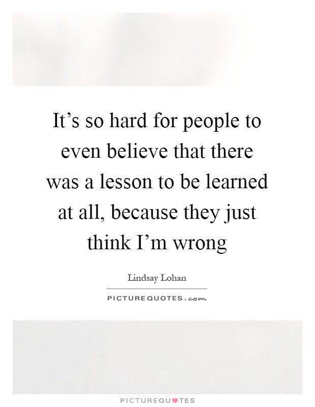 It's so hard for people to even believe that there was a lesson to be learned at all, because they just think I'm wrong Picture Quote #1