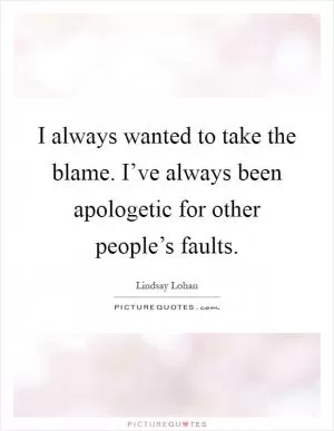 I always wanted to take the blame. I’ve always been apologetic for other people’s faults Picture Quote #1