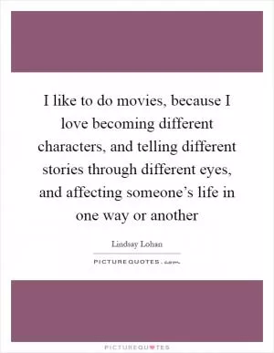 I like to do movies, because I love becoming different characters, and telling different stories through different eyes, and affecting someone’s life in one way or another Picture Quote #1