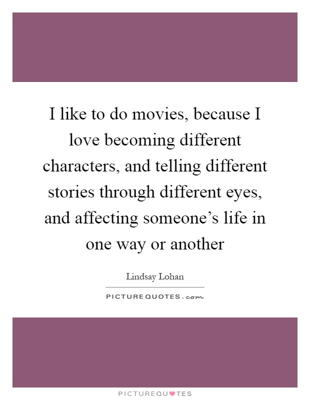 I like to do movies, because I love becoming different characters, and telling different stories through different eyes, and affecting someone's life in one way or another Picture Quote #1